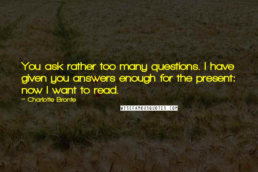 Charlotte Bronte Quotes: You ask rather too many questions. I have given you answers enough for the present: now I want to read.