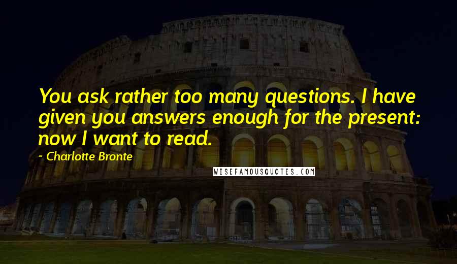 Charlotte Bronte Quotes: You ask rather too many questions. I have given you answers enough for the present: now I want to read.