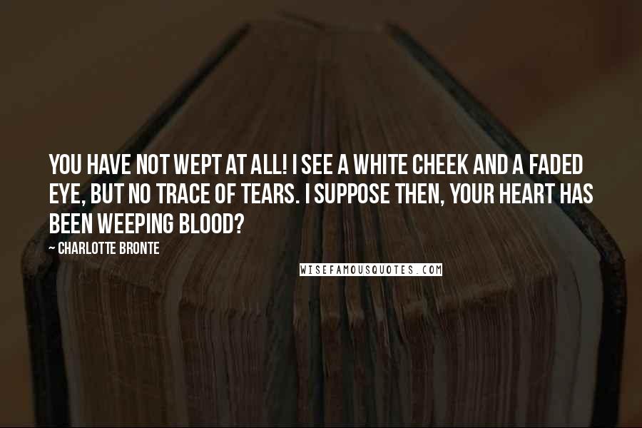 Charlotte Bronte Quotes: You have not wept at all! I see a white cheek and a faded eye, but no trace of tears. I suppose then, your heart has been weeping blood?