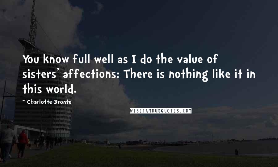 Charlotte Bronte Quotes: You know full well as I do the value of sisters' affections: There is nothing like it in this world.