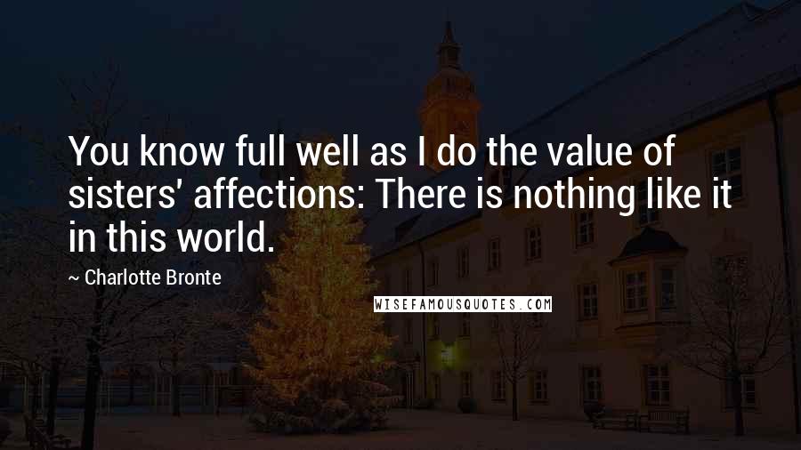 Charlotte Bronte Quotes: You know full well as I do the value of sisters' affections: There is nothing like it in this world.