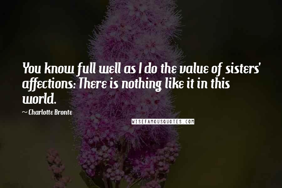 Charlotte Bronte Quotes: You know full well as I do the value of sisters' affections: There is nothing like it in this world.