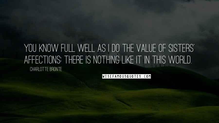 Charlotte Bronte Quotes: You know full well as I do the value of sisters' affections: There is nothing like it in this world.