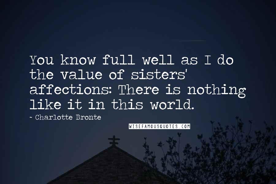 Charlotte Bronte Quotes: You know full well as I do the value of sisters' affections: There is nothing like it in this world.