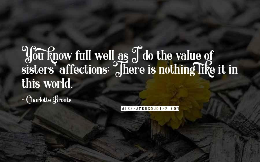 Charlotte Bronte Quotes: You know full well as I do the value of sisters' affections: There is nothing like it in this world.