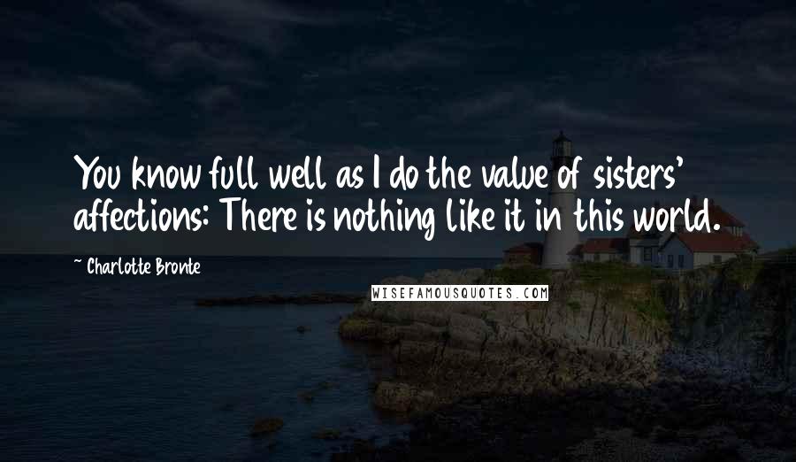 Charlotte Bronte Quotes: You know full well as I do the value of sisters' affections: There is nothing like it in this world.