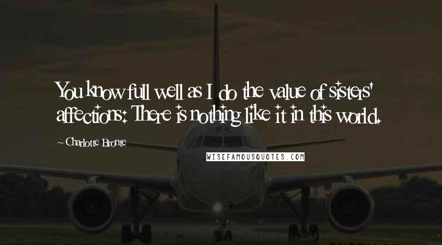 Charlotte Bronte Quotes: You know full well as I do the value of sisters' affections: There is nothing like it in this world.