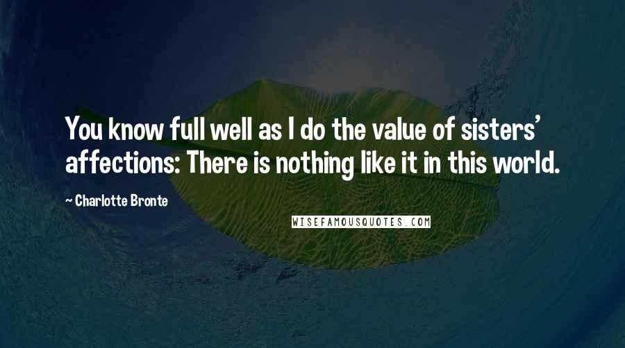 Charlotte Bronte Quotes: You know full well as I do the value of sisters' affections: There is nothing like it in this world.