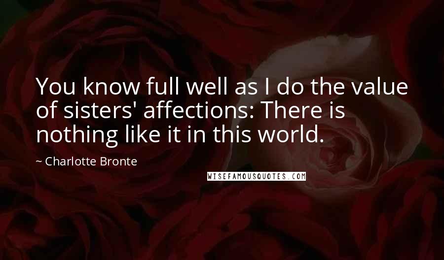 Charlotte Bronte Quotes: You know full well as I do the value of sisters' affections: There is nothing like it in this world.