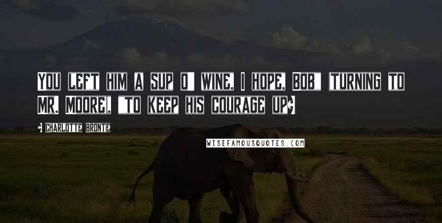 Charlotte Bronte Quotes: You left him a sup o' wine, I hope, Bob" (turning to Mr. Moore), "to keep his courage up?