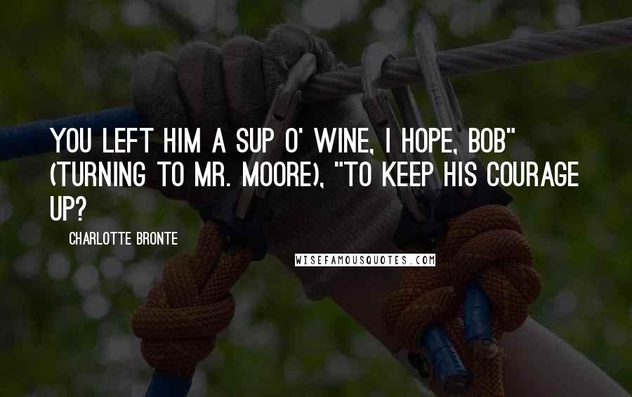 Charlotte Bronte Quotes: You left him a sup o' wine, I hope, Bob" (turning to Mr. Moore), "to keep his courage up?