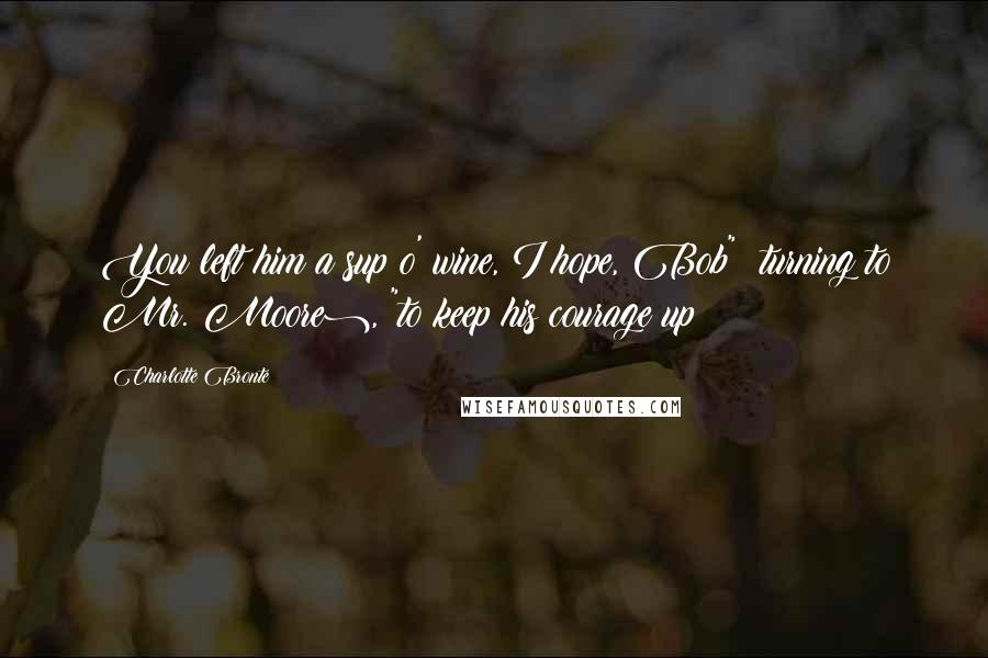 Charlotte Bronte Quotes: You left him a sup o' wine, I hope, Bob" (turning to Mr. Moore), "to keep his courage up?
