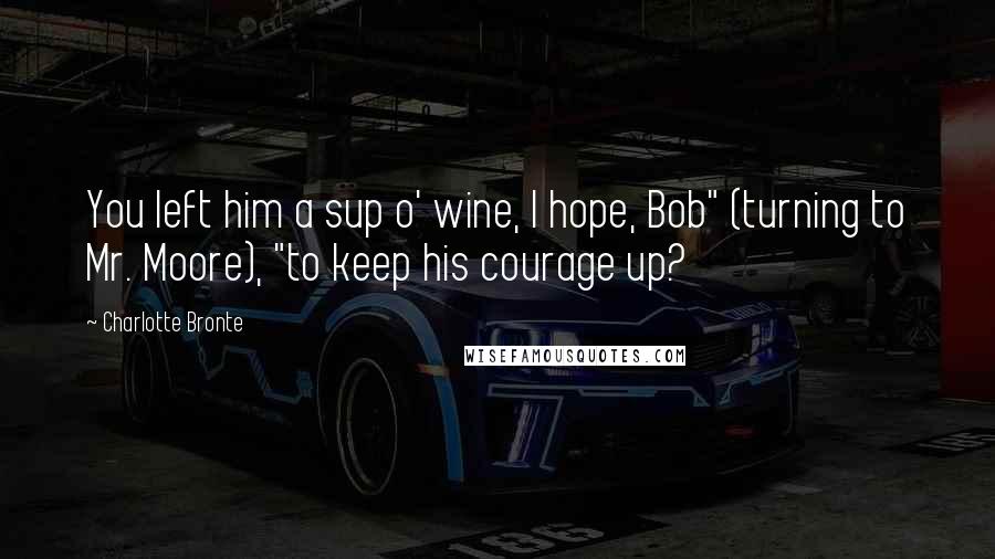Charlotte Bronte Quotes: You left him a sup o' wine, I hope, Bob" (turning to Mr. Moore), "to keep his courage up?