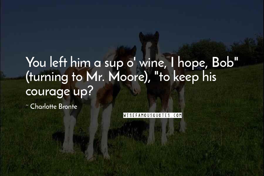 Charlotte Bronte Quotes: You left him a sup o' wine, I hope, Bob" (turning to Mr. Moore), "to keep his courage up?