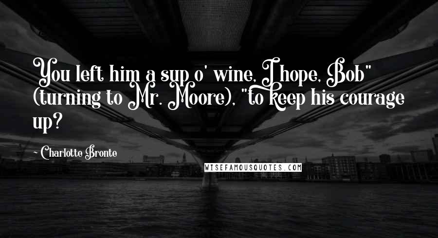 Charlotte Bronte Quotes: You left him a sup o' wine, I hope, Bob" (turning to Mr. Moore), "to keep his courage up?