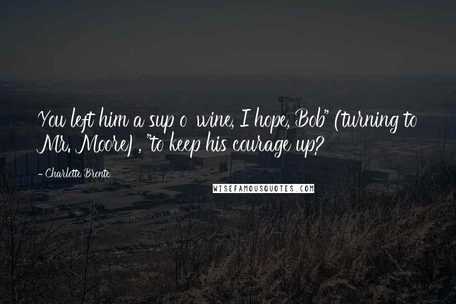 Charlotte Bronte Quotes: You left him a sup o' wine, I hope, Bob" (turning to Mr. Moore), "to keep his courage up?