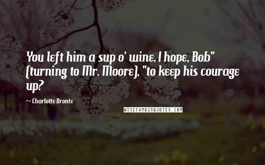 Charlotte Bronte Quotes: You left him a sup o' wine, I hope, Bob" (turning to Mr. Moore), "to keep his courage up?