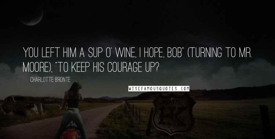 Charlotte Bronte Quotes: You left him a sup o' wine, I hope, Bob" (turning to Mr. Moore), "to keep his courage up?