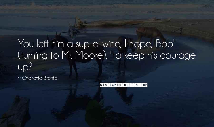 Charlotte Bronte Quotes: You left him a sup o' wine, I hope, Bob" (turning to Mr. Moore), "to keep his courage up?