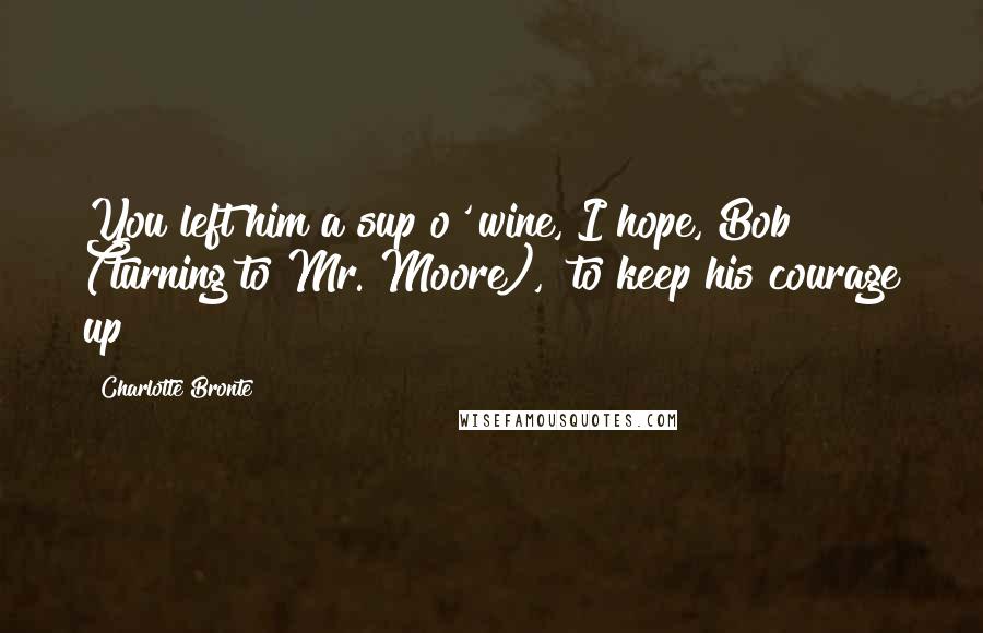 Charlotte Bronte Quotes: You left him a sup o' wine, I hope, Bob" (turning to Mr. Moore), "to keep his courage up?