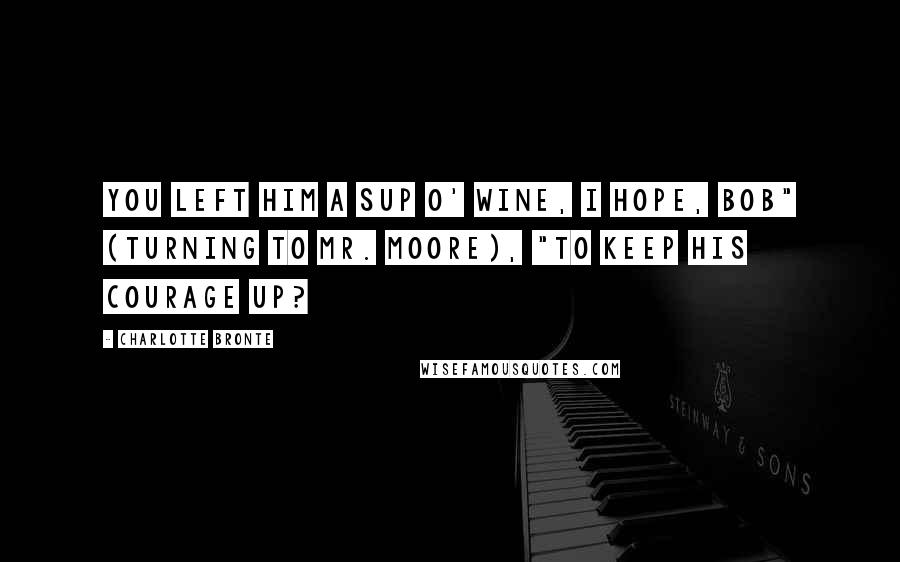 Charlotte Bronte Quotes: You left him a sup o' wine, I hope, Bob" (turning to Mr. Moore), "to keep his courage up?