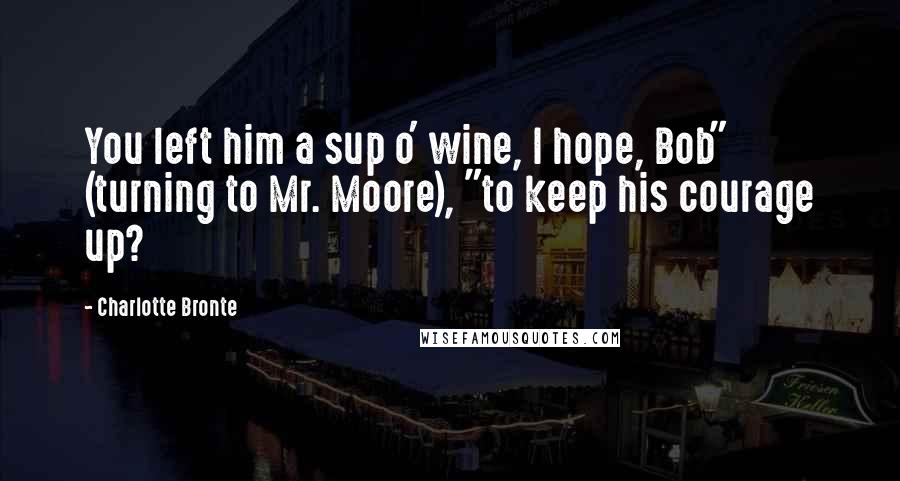 Charlotte Bronte Quotes: You left him a sup o' wine, I hope, Bob" (turning to Mr. Moore), "to keep his courage up?
