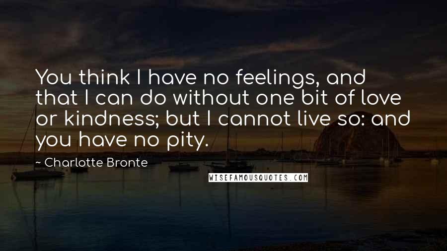 Charlotte Bronte Quotes: You think I have no feelings, and that I can do without one bit of love or kindness; but I cannot live so: and you have no pity.