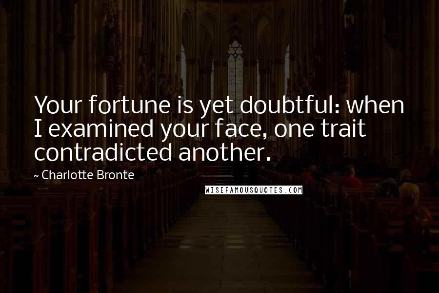 Charlotte Bronte Quotes: Your fortune is yet doubtful: when I examined your face, one trait contradicted another.