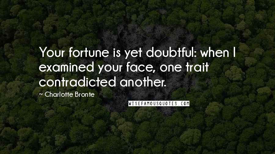 Charlotte Bronte Quotes: Your fortune is yet doubtful: when I examined your face, one trait contradicted another.