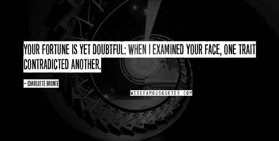 Charlotte Bronte Quotes: Your fortune is yet doubtful: when I examined your face, one trait contradicted another.