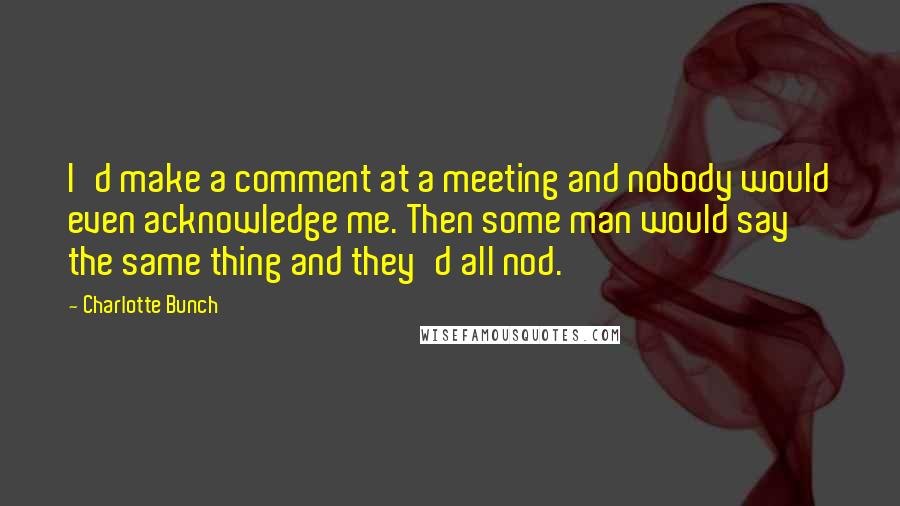 Charlotte Bunch Quotes: I'd make a comment at a meeting and nobody would even acknowledge me. Then some man would say the same thing and they'd all nod.