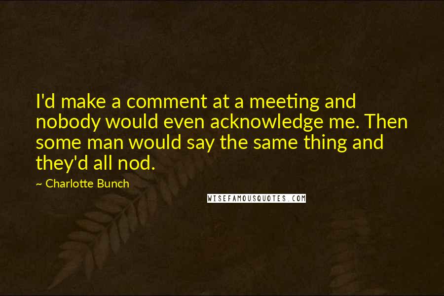 Charlotte Bunch Quotes: I'd make a comment at a meeting and nobody would even acknowledge me. Then some man would say the same thing and they'd all nod.