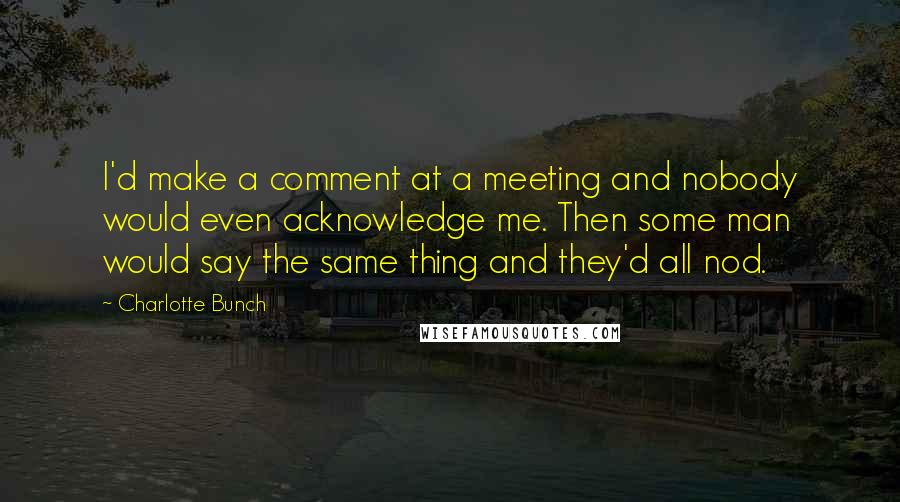 Charlotte Bunch Quotes: I'd make a comment at a meeting and nobody would even acknowledge me. Then some man would say the same thing and they'd all nod.