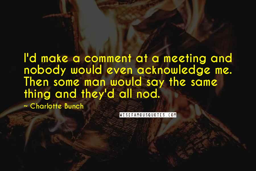 Charlotte Bunch Quotes: I'd make a comment at a meeting and nobody would even acknowledge me. Then some man would say the same thing and they'd all nod.