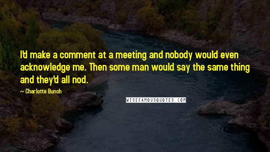 Charlotte Bunch Quotes: I'd make a comment at a meeting and nobody would even acknowledge me. Then some man would say the same thing and they'd all nod.