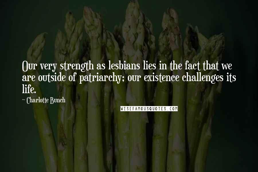 Charlotte Bunch Quotes: Our very strength as lesbians lies in the fact that we are outside of patriarchy; our existence challenges its life.