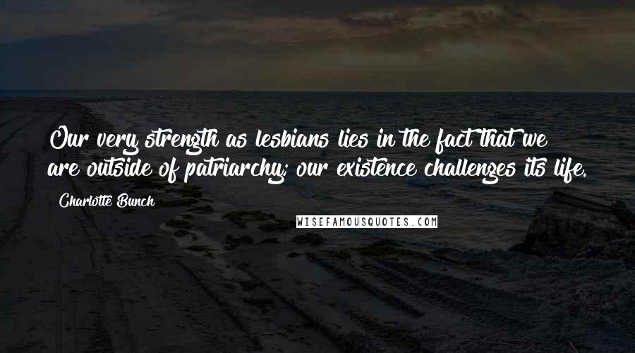 Charlotte Bunch Quotes: Our very strength as lesbians lies in the fact that we are outside of patriarchy; our existence challenges its life.