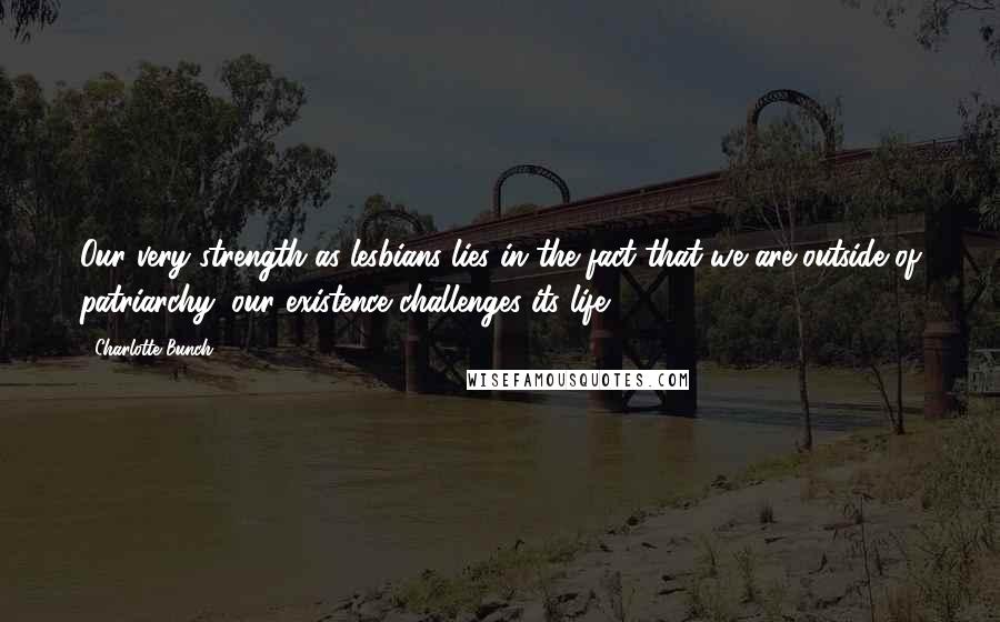 Charlotte Bunch Quotes: Our very strength as lesbians lies in the fact that we are outside of patriarchy; our existence challenges its life.