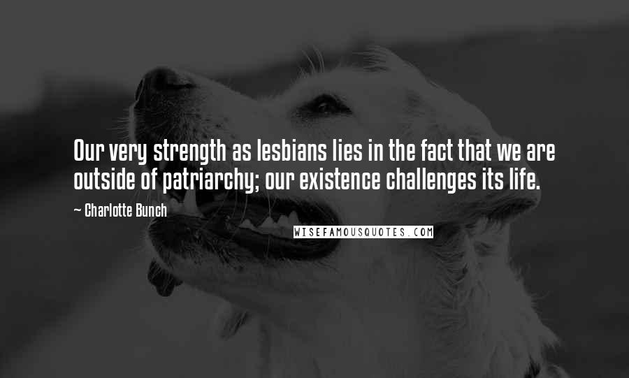 Charlotte Bunch Quotes: Our very strength as lesbians lies in the fact that we are outside of patriarchy; our existence challenges its life.