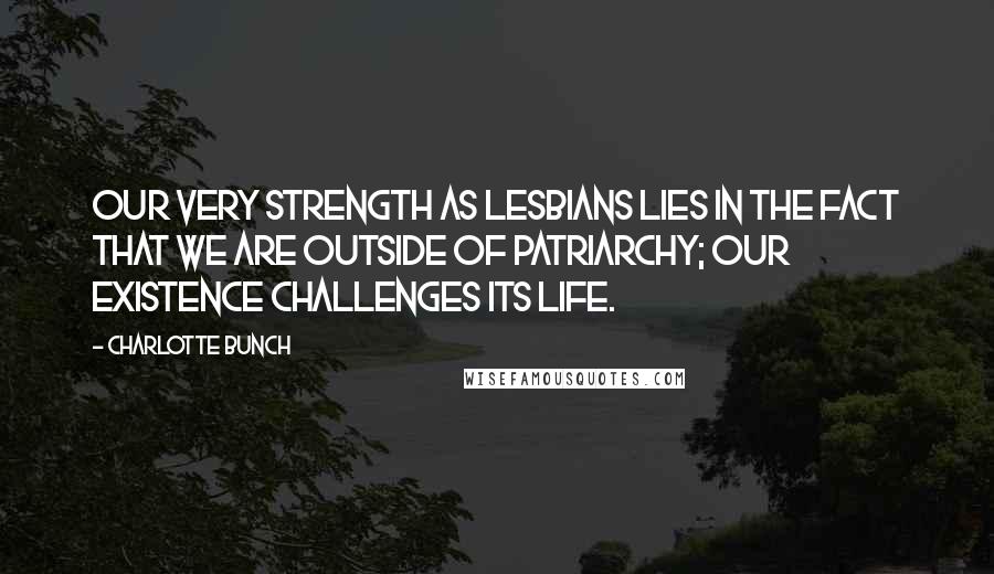 Charlotte Bunch Quotes: Our very strength as lesbians lies in the fact that we are outside of patriarchy; our existence challenges its life.