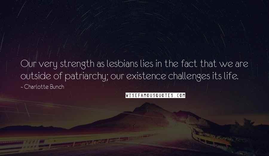 Charlotte Bunch Quotes: Our very strength as lesbians lies in the fact that we are outside of patriarchy; our existence challenges its life.