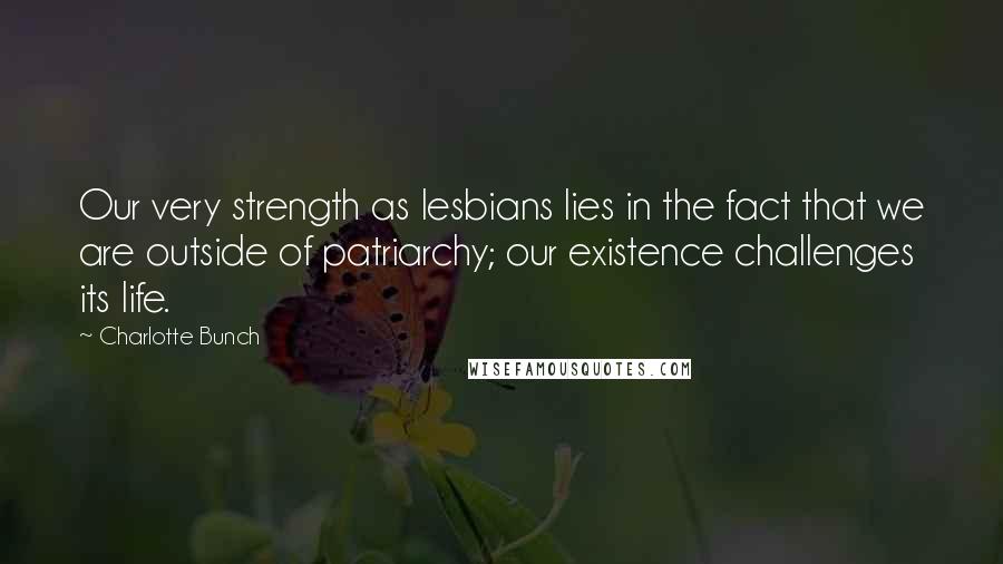 Charlotte Bunch Quotes: Our very strength as lesbians lies in the fact that we are outside of patriarchy; our existence challenges its life.