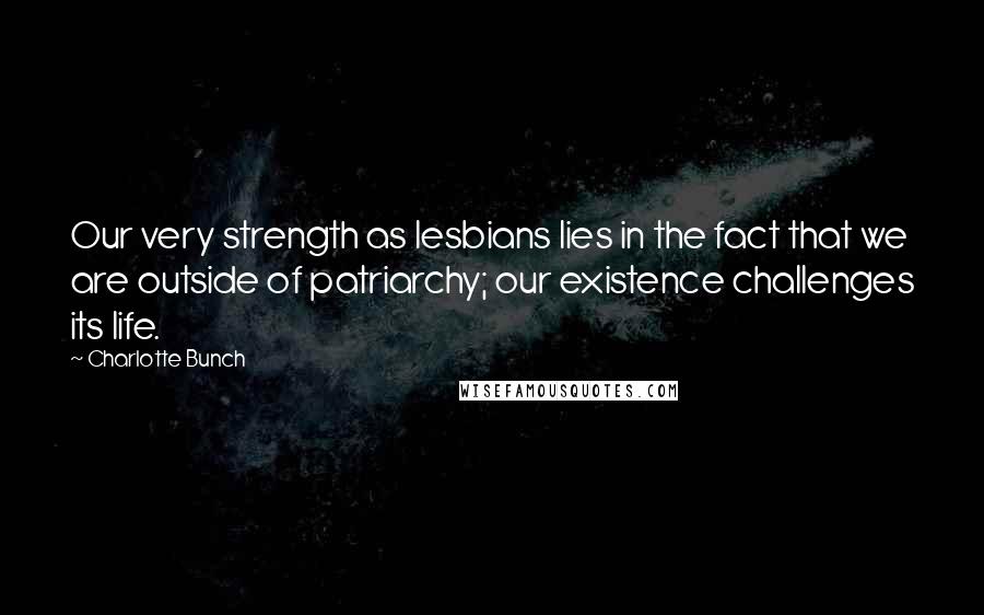 Charlotte Bunch Quotes: Our very strength as lesbians lies in the fact that we are outside of patriarchy; our existence challenges its life.