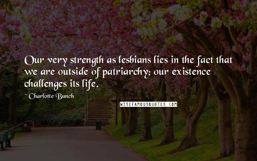 Charlotte Bunch Quotes: Our very strength as lesbians lies in the fact that we are outside of patriarchy; our existence challenges its life.