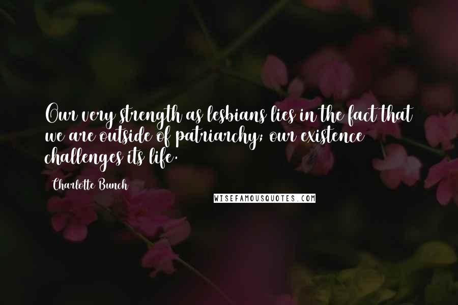 Charlotte Bunch Quotes: Our very strength as lesbians lies in the fact that we are outside of patriarchy; our existence challenges its life.