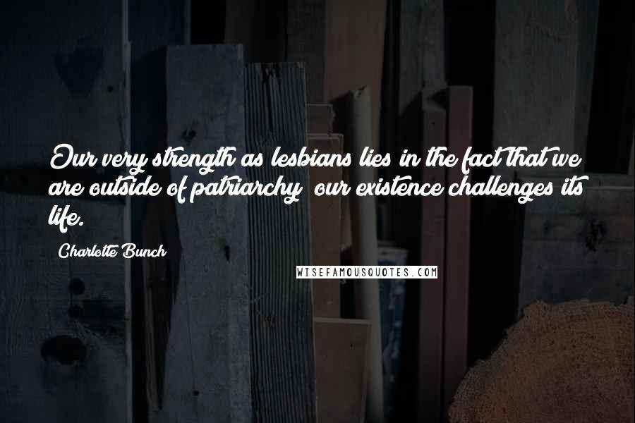 Charlotte Bunch Quotes: Our very strength as lesbians lies in the fact that we are outside of patriarchy; our existence challenges its life.