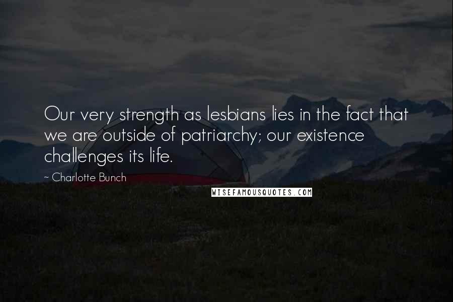 Charlotte Bunch Quotes: Our very strength as lesbians lies in the fact that we are outside of patriarchy; our existence challenges its life.