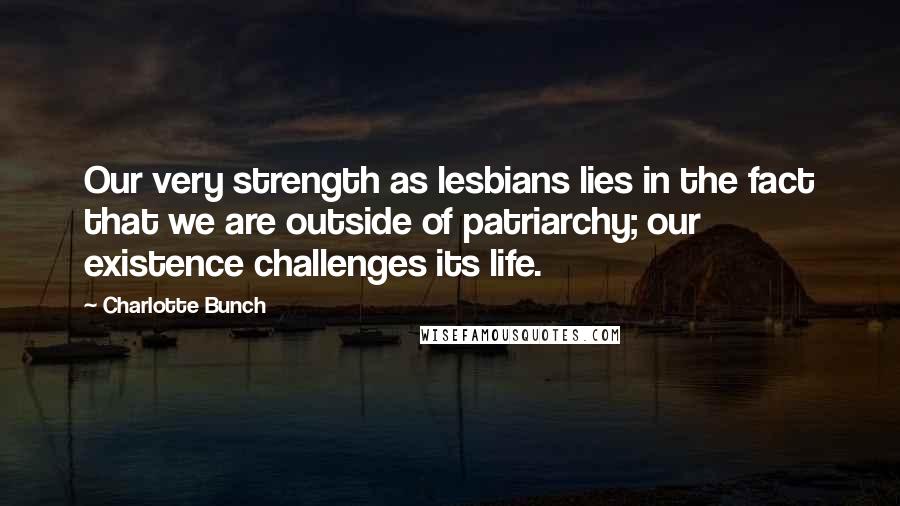 Charlotte Bunch Quotes: Our very strength as lesbians lies in the fact that we are outside of patriarchy; our existence challenges its life.