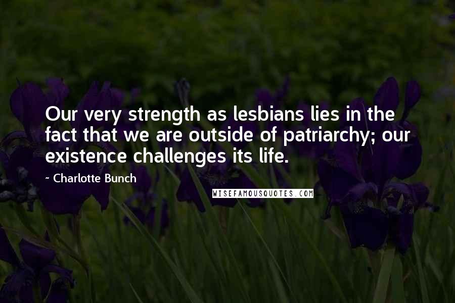 Charlotte Bunch Quotes: Our very strength as lesbians lies in the fact that we are outside of patriarchy; our existence challenges its life.