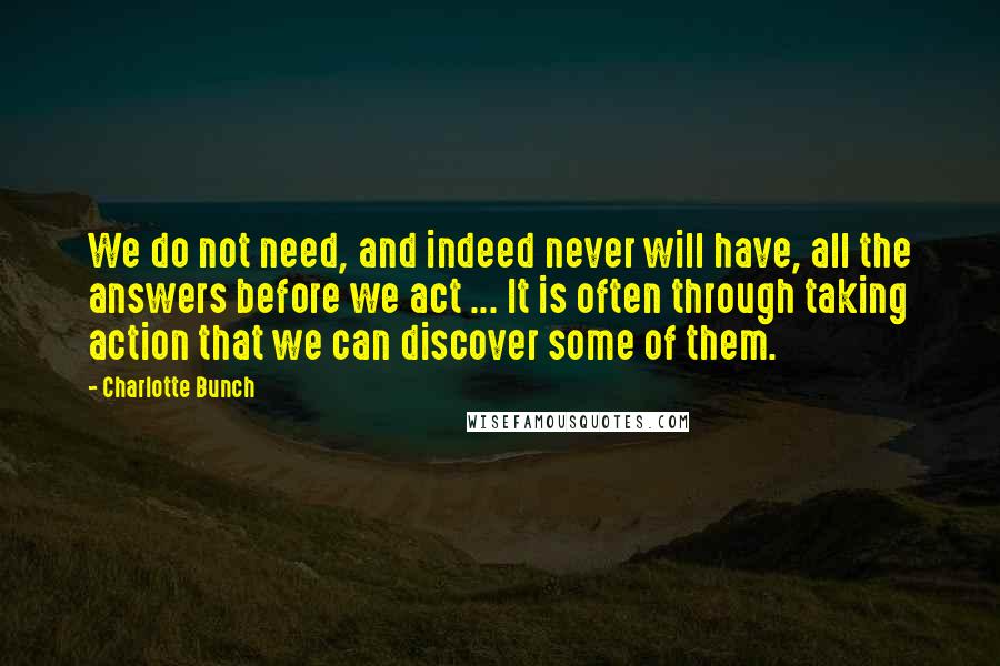 Charlotte Bunch Quotes: We do not need, and indeed never will have, all the answers before we act ... It is often through taking action that we can discover some of them.